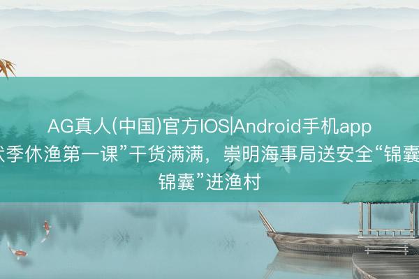 AG真人(中国)官方IOS|Android手机app下载 “伏季休渔第一课”干货满满，崇明海事局送安全“锦囊”进渔村