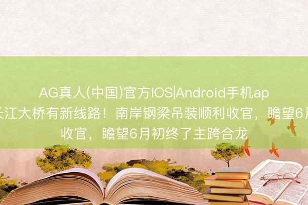 AG真人(中国)官方IOS|Android手机app下载 崇启公铁长江大桥有新线路！南岸钢梁吊装顺利收官，瞻望6月初终了主跨合龙