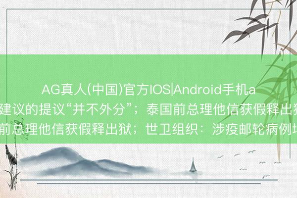 AG真人(中国)官方IOS|Android手机app下载 伊朗说向好意思国建议的提议“并不外分”;泰国前总理他信获假释出狱;世卫组织:涉疫邮轮病例增至9例