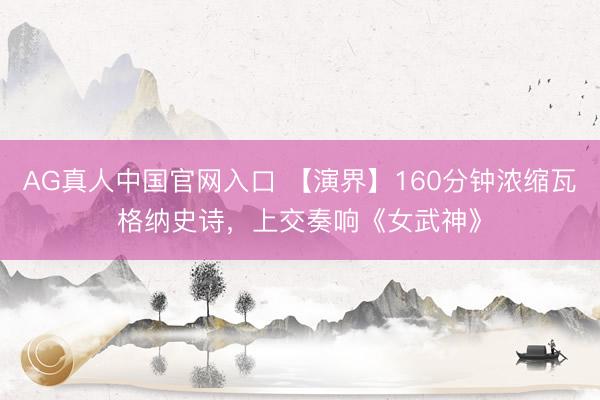 AG真人中国官网入口 【演界】160分钟浓缩瓦格纳史诗，上交奏响《女武神》