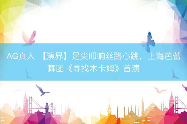 AG真人 【演界】足尖叩响丝路心跳，上海芭蕾舞团《寻找木卡姆》首演