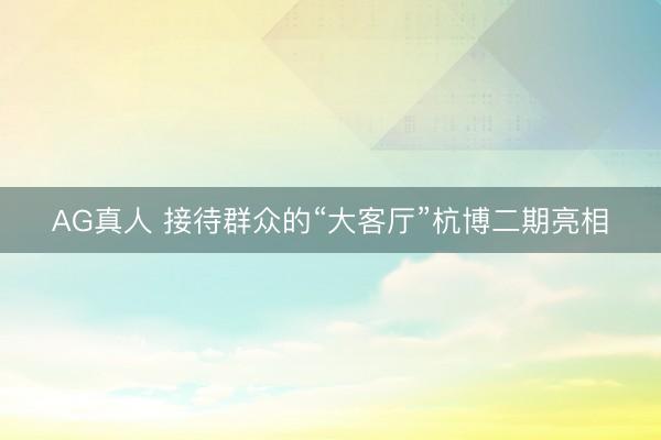 AG真人 接待群众的“大客厅”杭博二期亮相