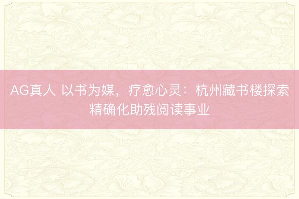 AG真人 以书为媒，疗愈心灵：杭州藏书楼探索精确化助残阅读事业