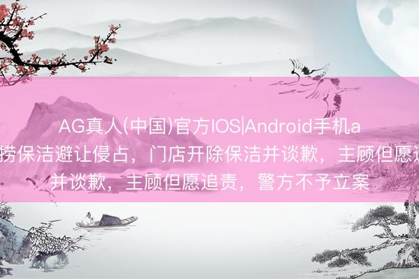 AG真人(中国)官方IOS|Android手机app下载 手机被海底捞保洁避让侵占，门店开除保洁并谈歉，主顾但愿追责，警方不予立案