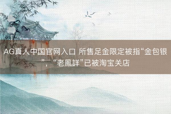 AG真人中国官网入口 所售足金限定被指“金包银”，“老鳳詳”已被淘宝关店