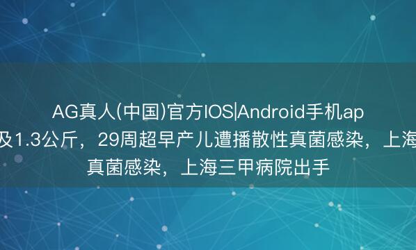 AG真人(中国)官方IOS|Android手机app下载 建树不及1.3公斤，29周超早产儿遭播散性真菌感染，上海三甲病院出手