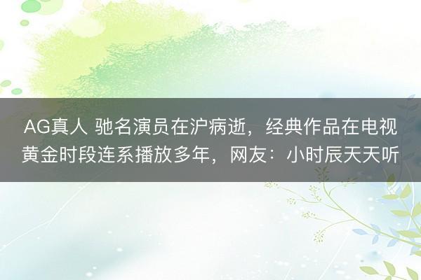 AG真人 驰名演员在沪病逝,经典作品在电视黄金时段连系播放多年,网友:小时辰天天听