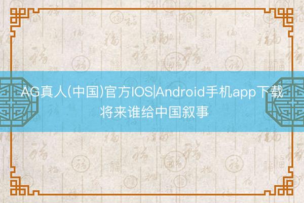 AG真人(中国)官方IOS|Android手机app下载 将来谁给中国叙事