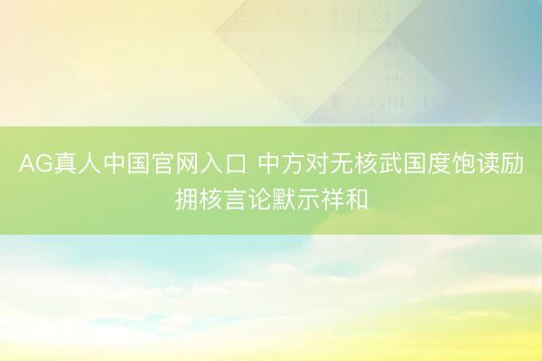 AG真人中国官网入口 中方对无核武国度饱读励拥核言论默示祥和