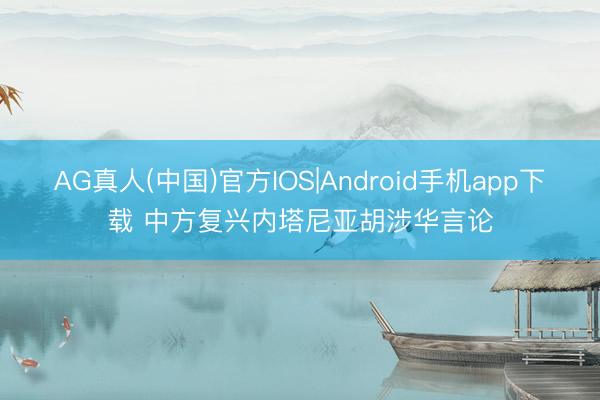 AG真人(中国)官方IOS|Android手机app下载 中方复兴内塔尼亚胡涉华言论