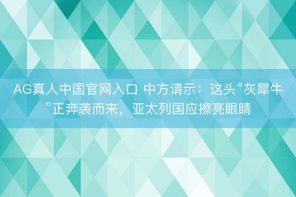 AG真人中国官网入口 中方请示：这头“灰犀牛”正奔袭而来，亚太列国应擦亮眼睛