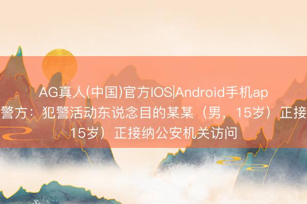 AG真人(中国)官方IOS|Android手机app下载 江西南昌警方：犯警活动东说念目的某某（男，15岁）正接纳公安机关访问