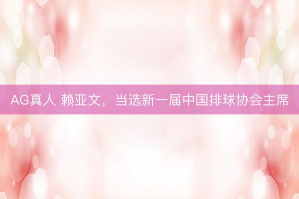 AG真人 赖亚文，当选新一届中国排球协会主席