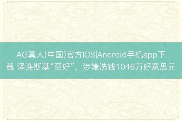 AG真人(中国)官方IOS|Android手机app下载 泽连斯基“至好”,涉嫌洗钱1046万好意思元