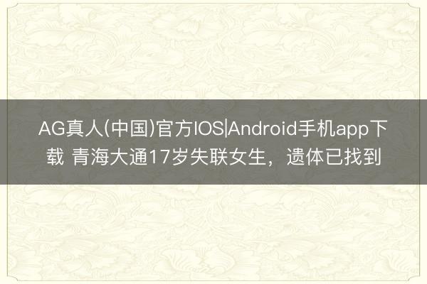 AG真人(中国)官方IOS|Android手机app下载 青海大通17岁失联女生，遗体已找到