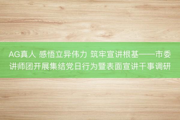 AG真人 感悟立异伟力 筑牢宣讲根基——市委讲师团开展集结党日行为暨表面宣讲干事调研