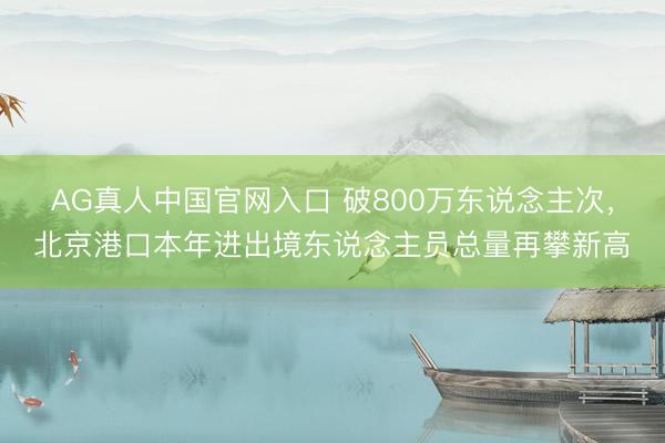 AG真人中国官网入口 破800万东说念主次，北京港口本年进出境东说念主员总量再攀新高