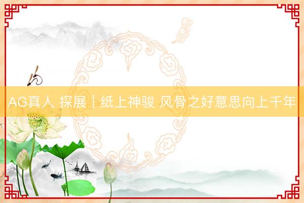 AG真人 探展｜纸上神骏 风骨之好意思向上千年