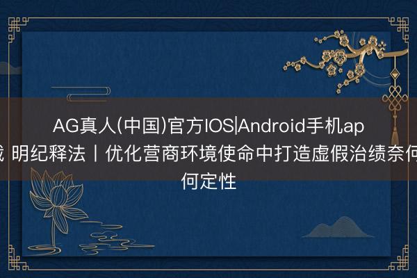 AG真人(中国)官方IOS|Android手机app下载 明纪释法丨优化营商环境使命中打造虚假治绩奈何定性