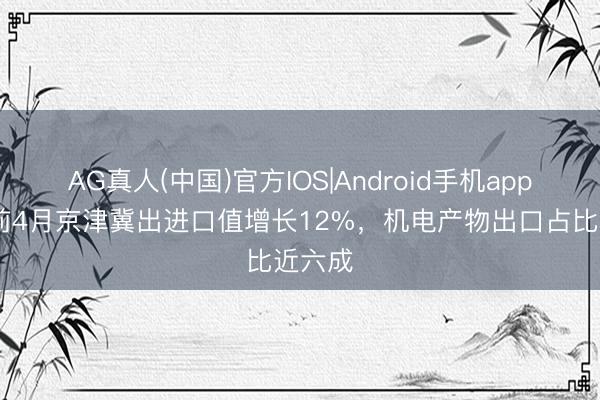 AG真人(中国)官方IOS|Android手机app下载 前4月京津冀出进口值增长12%，机电产物出口占比近六成