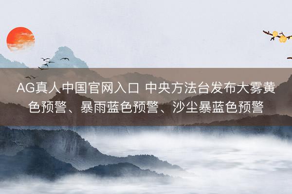AG真人中国官网入口 中央方法台发布大雾黄色预警、暴雨蓝色预警、沙尘暴蓝色预警