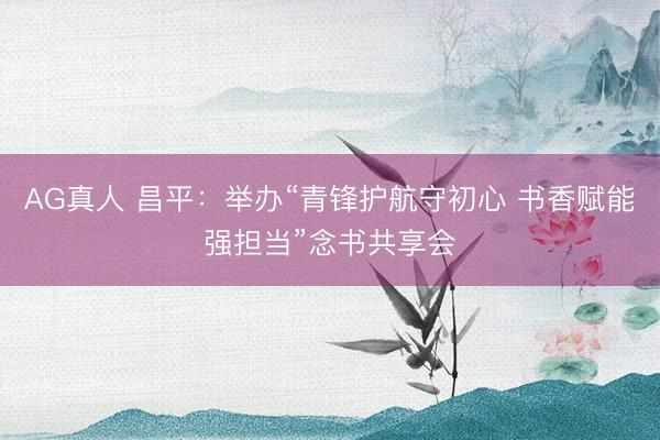 AG真人 昌平：举办“青锋护航守初心 书香赋能强担当”念书共享会