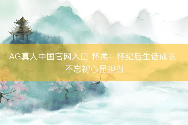 AG真人中国官网入口 怀柔：怀纪后生话成长 不忘初心显担当