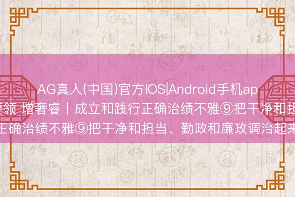 AG真人(中国)官方IOS|Android手机app下载 悟规定 明方针 学要领 增奢睿丨成立和践行正确治绩不雅⑨把干净和担当、勤政和廉政调治起来