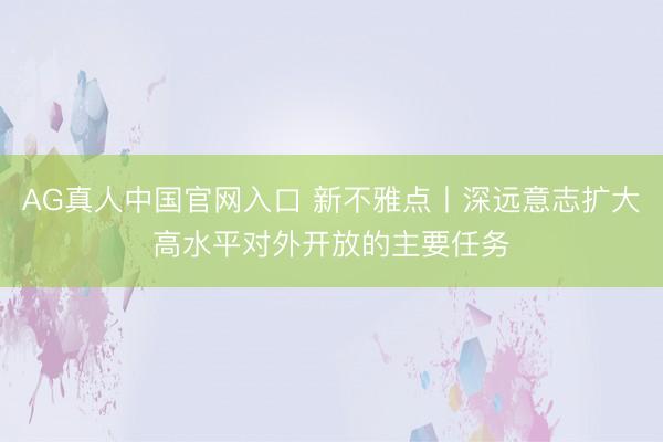AG真人中国官网入口 新不雅点丨深远意志扩大高水平对外开放的主要任务