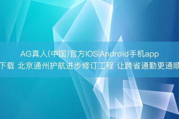 AG真人(中国)官方IOS|Android手机app下载 北京通州护航进步修订工程 让跨省通勤更通顺