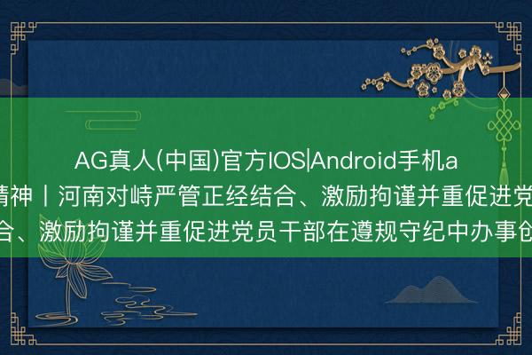 AG真人(中国)官方IOS|Android手机app下载 贯彻落实五次全会精神丨河南对峙严管正经结合、激励拘谨并重促进党员干部在遵规守纪中办事创业