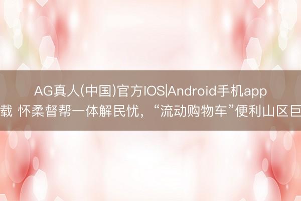 AG真人(中国)官方IOS|Android手机app下载 怀柔督帮一体解民忧，“流动购物车”便利山区巨匠