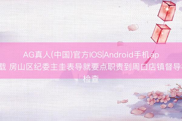 AG真人(中国)官方IOS|Android手机app下载 房山区纪委主圭表导就要点职责到周口店镇督导检查