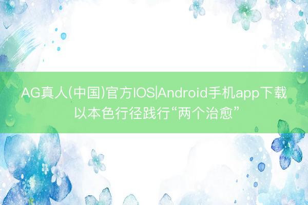 AG真人(中国)官方IOS|Android手机app下载 以本色行径践行“两个治愈”