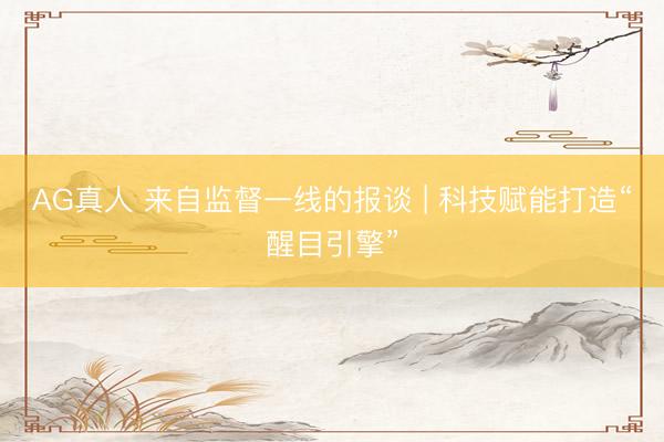 AG真人 来自监督一线的报谈 | 科技赋能打造“醒目引擎”