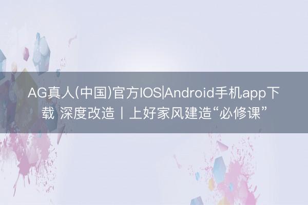 AG真人(中国)官方IOS|Android手机app下载 深度改造丨上好家风建造“必修课”