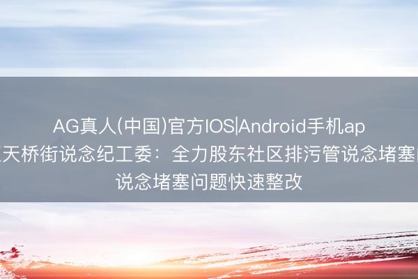 AG真人(中国)官方IOS|Android手机app下载 西城区天桥街说念纪工委：全力股东社区排污管说念堵塞问题快速整改