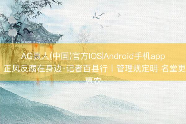 AG真人(中国)官方IOS|Android手机app下载 正风反腐在身边·记者百县行丨管理规定明 名堂更惠农
