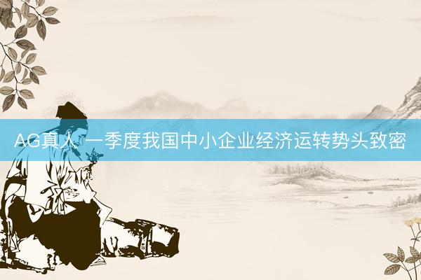 AG真人 一季度我国中小企业经济运转势头致密