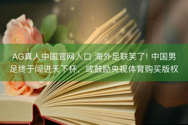 AG真人中国官网入口 海外足联笑了! 中国男足终于闯进天下杯，或鼓励央视体育购买版权