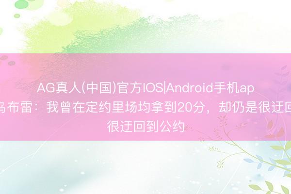 AG真人(中国)官方IOS|Android手机app下载 乌布雷：我曾在定约里场均拿到20分，却仍是很迂回到公约
