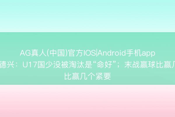 AG真人(中国)官方IOS|Android手机app下载 马德兴：U17国少没被淘汰是“命好”；末战赢球比赢几个紧要