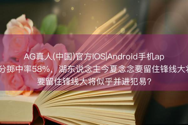 AG真人(中国)官方IOS|Android手机app下载 季后赛三分掷中率58%，湖东说念主今夏念念要留住锋线大将似乎并进犯易?