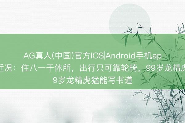 AG真人(中国)官方IOS|Android手机app下载 师伟近况：住八一干休所，出行只可靠轮椅，99岁龙精虎猛能写书道