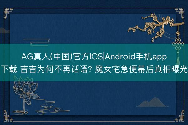 AG真人(中国)官方IOS|Android手机app下载 吉吉为何不再话语? 魔女宅急便幕后真相曝光