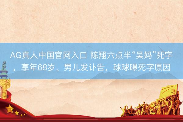 AG真人中国官网入口 陈翔六点半“吴妈”死字，享年68岁、男儿发讣告，球球曝死字原因