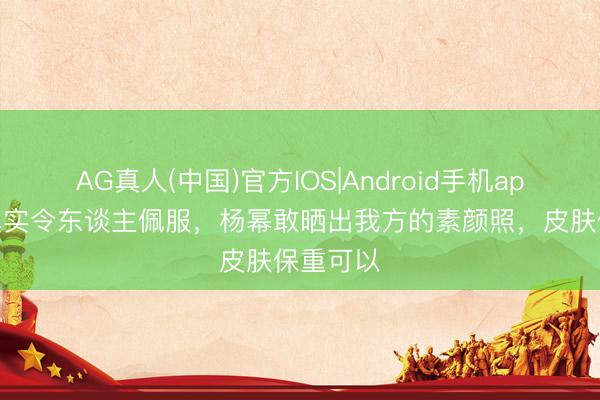 AG真人(中国)官方IOS|Android手机app下载 真实令东谈主佩服，杨幂敢晒出我方的素颜照，皮肤保重可以