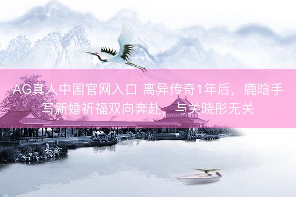 AG真人中国官网入口 离异传奇1年后，鹿晗手写新婚祈福双向奔赴，与关晓彤无关