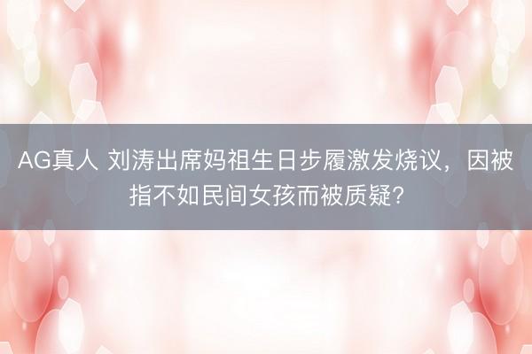 AG真人 刘涛出席妈祖生日步履激发烧议，因被指不如民间女孩而被质疑?