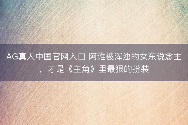 AG真人中国官网入口 阿谁被浑浊的女东说念主，才是《主角》里最狠的扮装